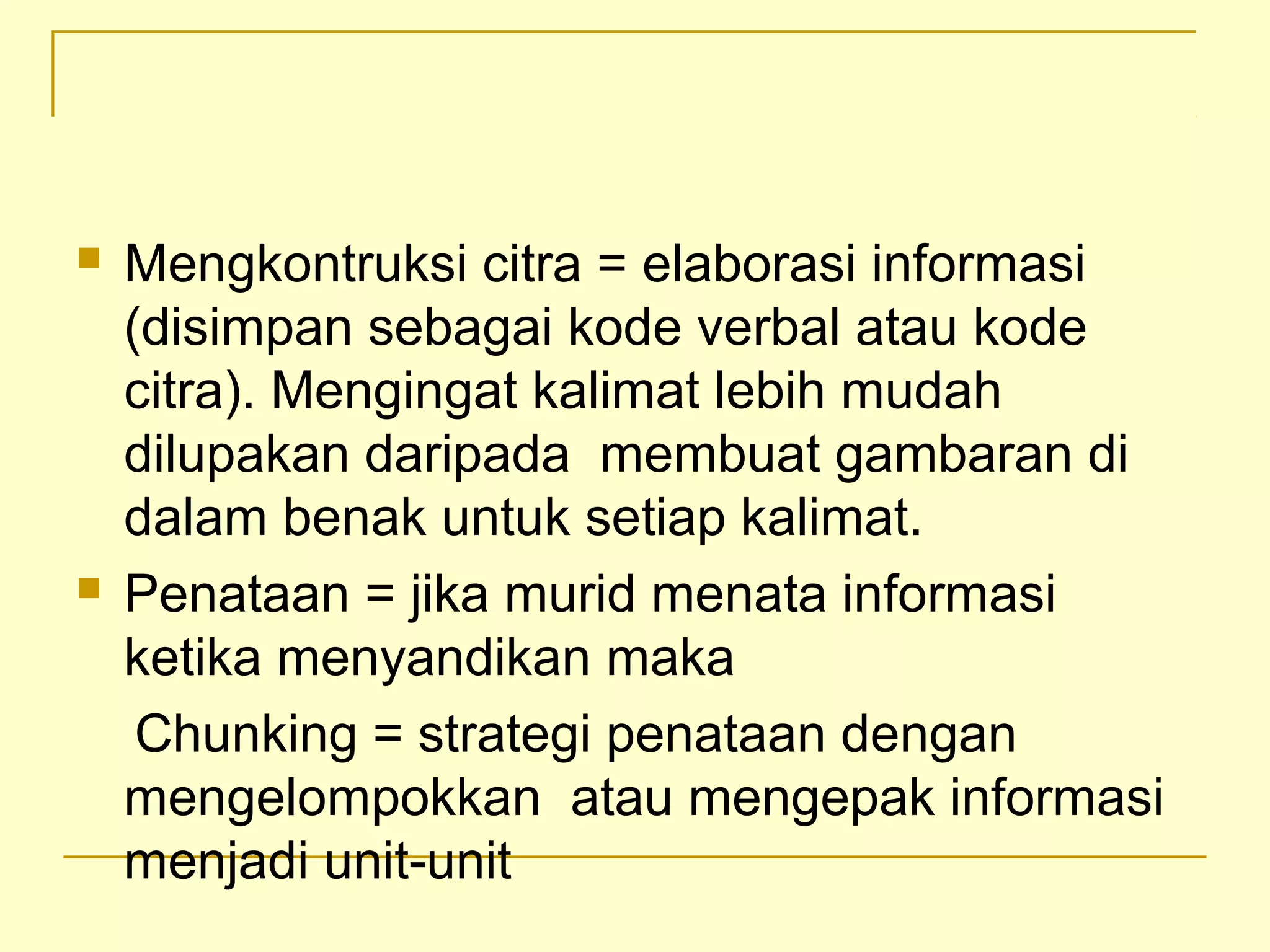  Mengkontruksi citra = elaborasi informasi
(disimpan sebagai kode verbal atau kode
citra). Mengingat kalimat lebih mudah
dilupakan daripada membuat gambaran di
dalam benak untuk setiap kalimat.
 Penataan = jika murid menata informasi
ketika menyandikan maka
Chunking = strategi penataan dengan
mengelompokkan atau mengepak informasi
menjadi unit-unit
 