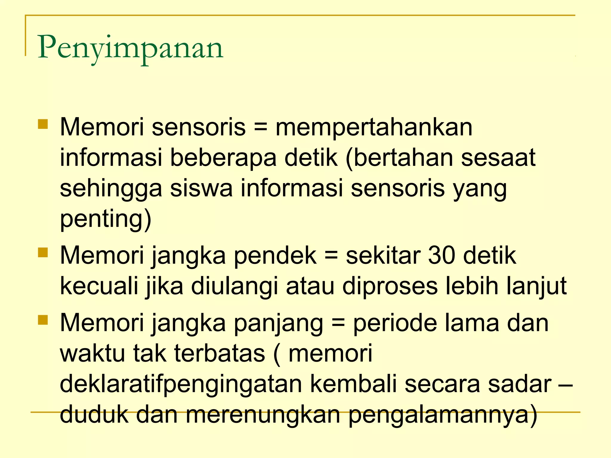 Penyimpanan
 Memori sensoris = mempertahankan
informasi beberapa detik (bertahan sesaat
sehingga siswa informasi sensoris yang
penting)
 Memori jangka pendek = sekitar 30 detik
kecuali jika diulangi atau diproses lebih lanjut
 Memori jangka panjang = periode lama dan
waktu tak terbatas ( memori
deklaratifpengingatan kembali secara sadar –
duduk dan merenungkan pengalamannya)
 
