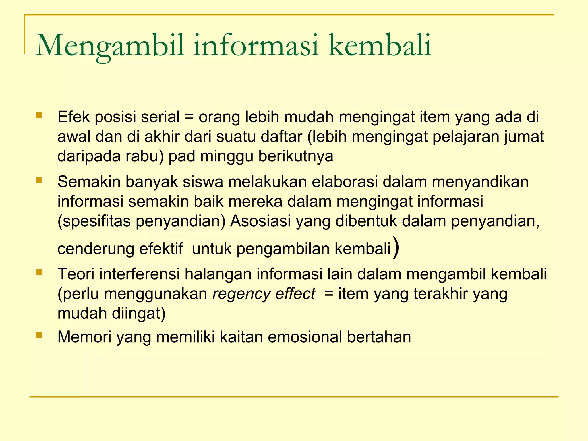 Mengambil informasi kembali
 Efek posisi serial = orang lebih mudah mengingat item yang ada di
awal dan di akhir dari suatu daftar (lebih mengingat pelajaran jumat
daripada rabu) pad minggu berikutnya
 Semakin banyak siswa melakukan elaborasi dalam menyandikan
informasi semakin baik mereka dalam mengingat informasi
(spesifitas penyandian) Asosiasi yang dibentuk dalam penyandian,
cenderung efektif untuk pengambilan kembali)
 Teori interferensi halangan informasi lain dalam mengambil kembali
(perlu menggunakan regency effect = item yang terakhir yang
mudah diingat)
 Memori yang memiliki kaitan emosional bertahan
 