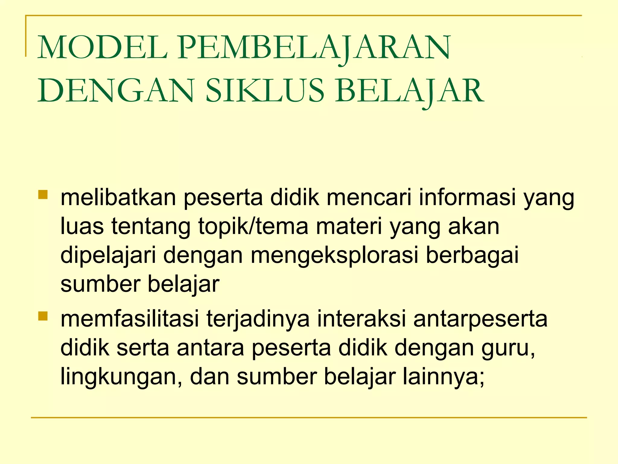 MODEL PEMBELAJARAN
DENGAN SIKLUS BELAJAR
 melibatkan peserta didik mencari informasi yang
luas tentang topik/tema materi yang akan
dipelajari dengan mengeksplorasi berbagai
sumber belajar
 memfasilitasi terjadinya interaksi antarpeserta
didik serta antara peserta didik dengan guru,
lingkungan, dan sumber belajar lainnya;
 