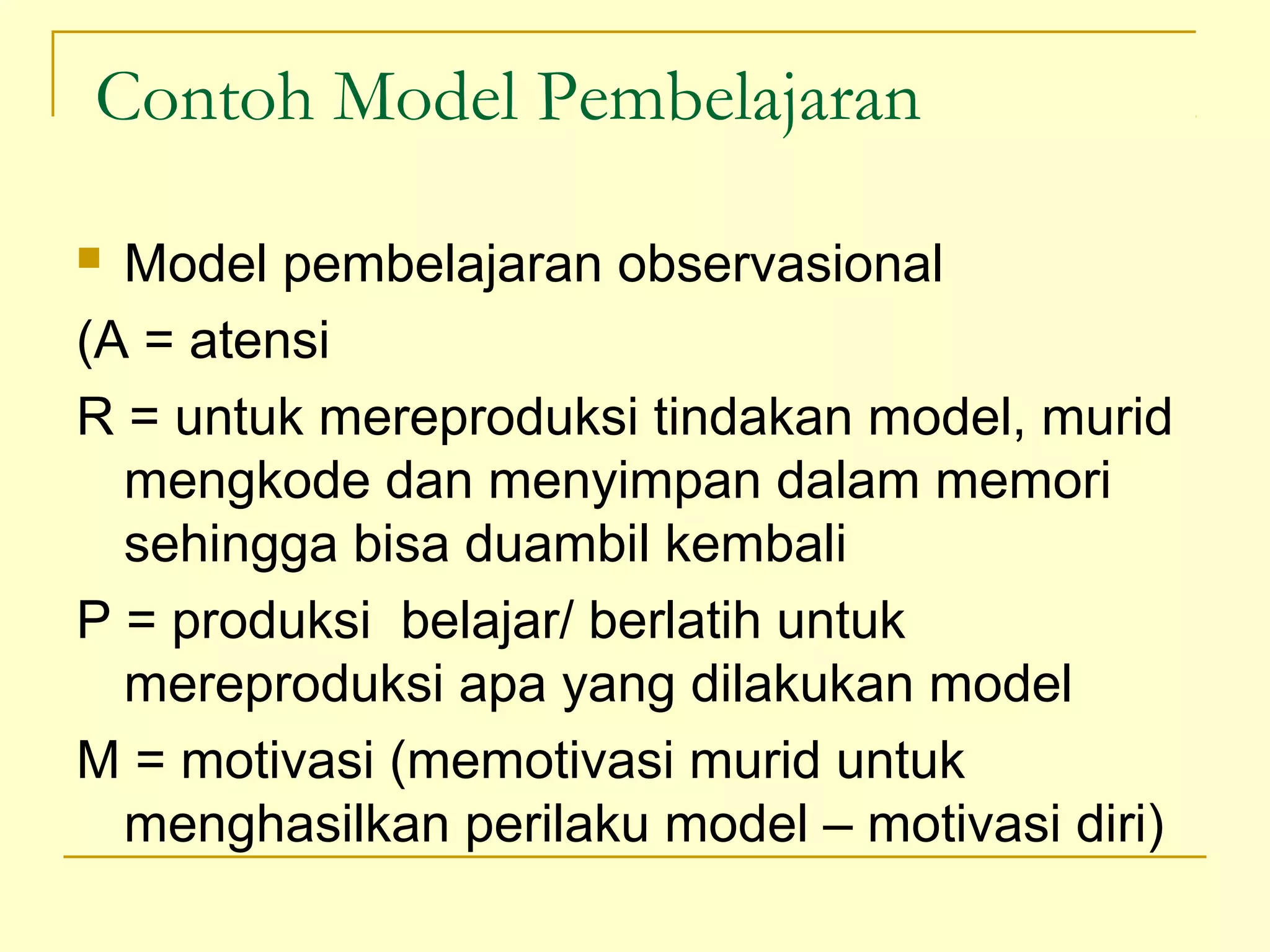 Contoh Model Pembelajaran
 Model pembelajaran observasional
(A = atensi
R = untuk mereproduksi tindakan model, murid
mengkode dan menyimpan dalam memori
sehingga bisa duambil kembali
P = produksi belajar/ berlatih untuk
mereproduksi apa yang dilakukan model
M = motivasi (memotivasi murid untuk
menghasilkan perilaku model – motivasi diri)
 
