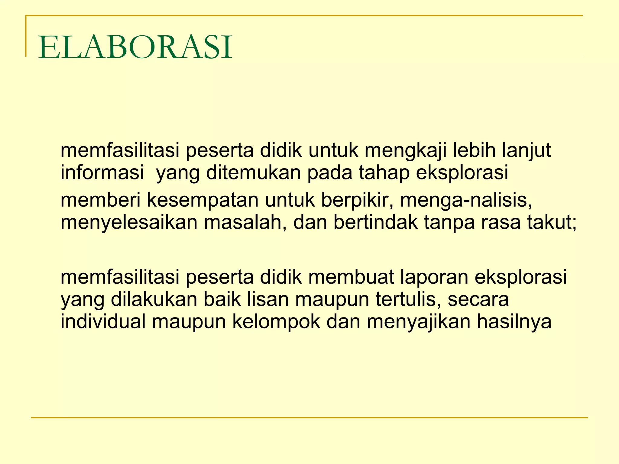 ELABORASI
memfasilitasi peserta didik untuk mengkaji lebih lanjut
informasi yang ditemukan pada tahap eksplorasi
memberi kesempatan untuk berpikir, menga­nalisis,
menyelesaikan masalah, dan bertindak tanpa rasa takut;
memfasilitasi peserta didik membuat laporan eksplorasi
yang dilakukan baik lisan maupun tertulis, secara
individual maupun kelompok dan menyajikan hasilnya
 