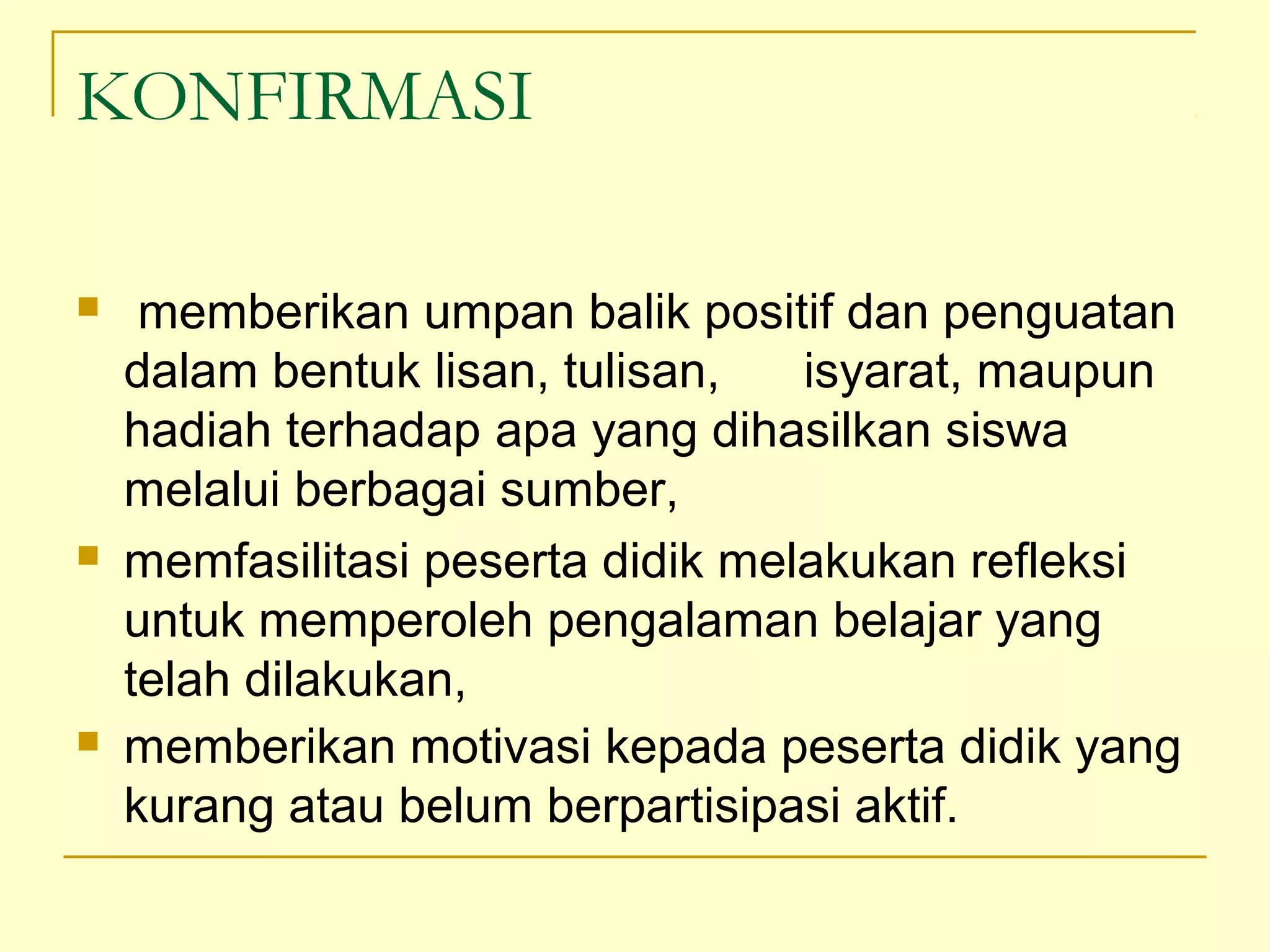 KONFIRMASI
 memberikan umpan balik positif dan penguatan
dalam bentuk lisan, tulisan, isyarat, maupun
hadiah terhadap apa yang dihasilkan siswa
melalui berbagai sumber,
 memfasilitasi peserta didik melakukan refleksi
untuk memperoleh pengalaman belajar yang
telah dilakukan,
 memberikan motivasi kepada peserta didik yang
kurang atau belum berpartisipasi aktif.
 