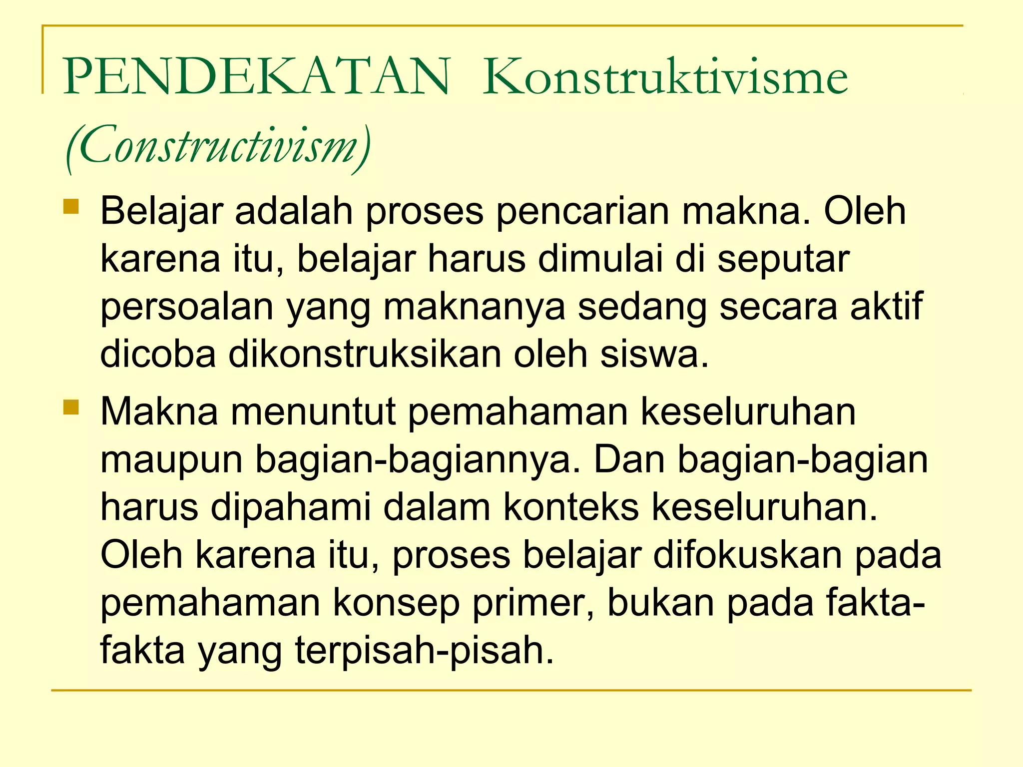 PENDEKATAN Konstruktivisme
(Constructivism)
 Belajar adalah proses pencarian makna. Oleh
karena itu, belajar harus dimulai di seputar
persoalan yang maknanya sedang secara aktif
dicoba dikonstruksikan oleh siswa.
 Makna menuntut pemahaman keseluruhan
maupun bagian­bagiannya. Dan bagian­bagian
harus dipahami dalam konteks keseluruhan.
Oleh karena itu, proses belajar difokuskan pada
pemahaman konsep primer, bukan pada fakta­
fakta yang terpisah­pisah.
 