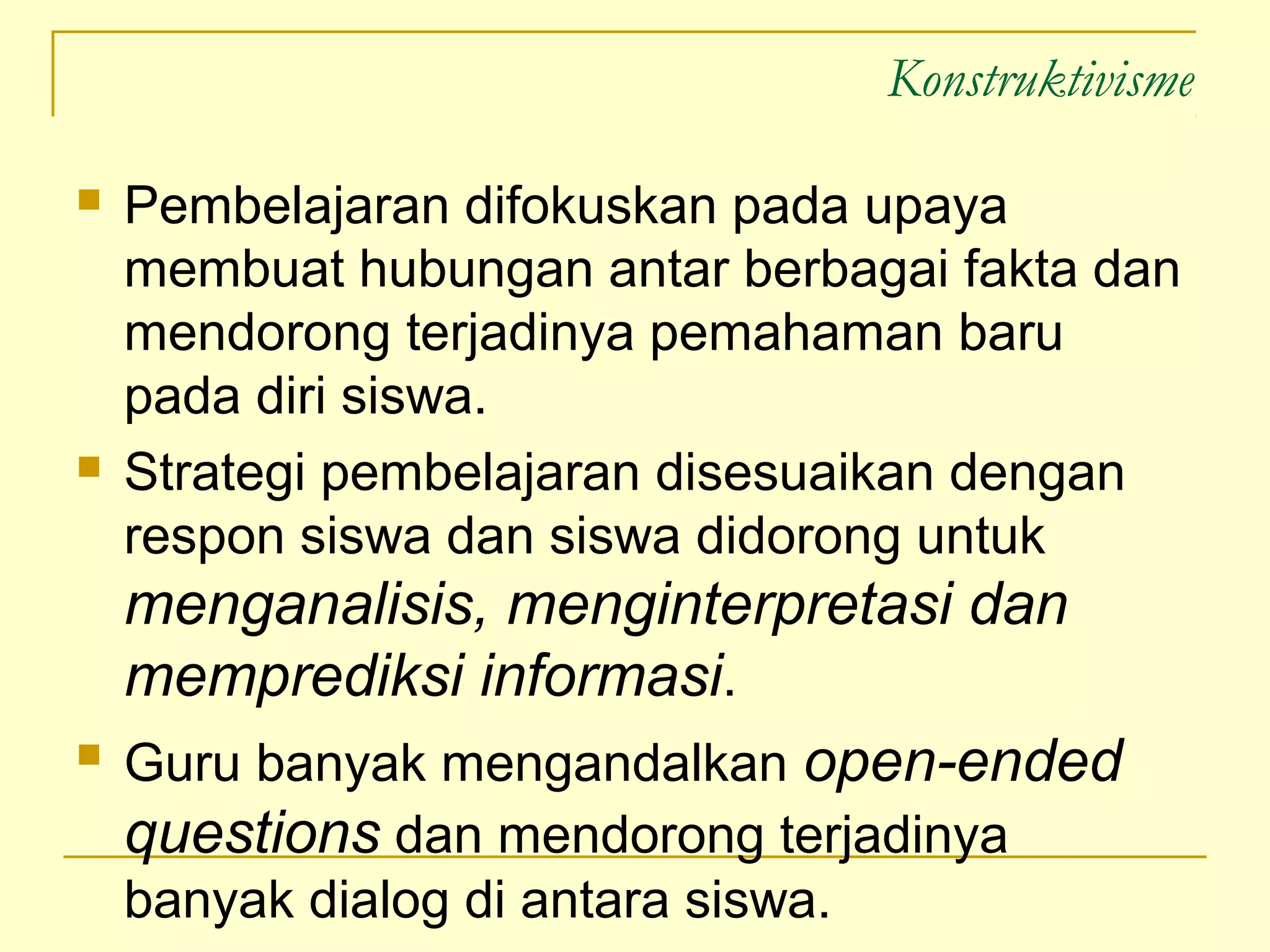 Konstruktivisme
 Pembelajaran difokuskan pada upaya
membuat hubungan antar berbagai fakta dan
mendorong terjadinya pemahaman baru
pada diri siswa.
 Strategi pembelajaran disesuaikan dengan
respon siswa dan siswa didorong untuk
menganalisis, menginterpretasi dan
memprediksi informasi.
 Guru banyak mengandalkan open-ended
questions dan mendorong terjadinya
banyak dialog di antara siswa.
 