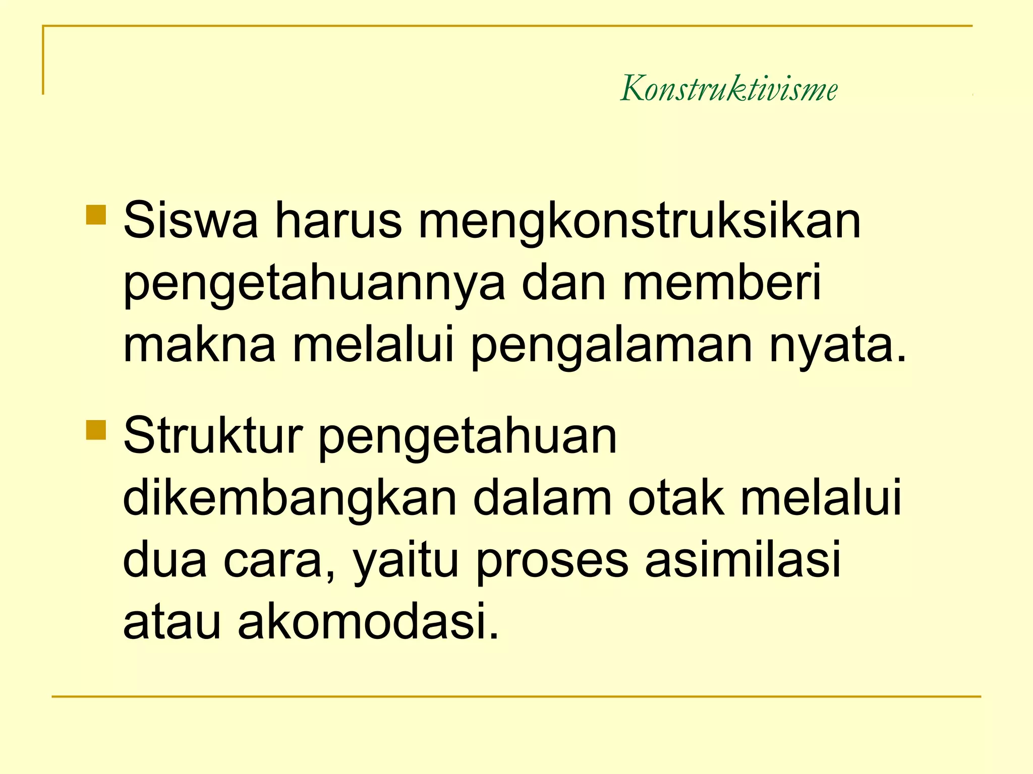 Konstruktivisme
 Siswa harus mengkonstruksikan
pengetahuannya dan memberi
makna melalui pengalaman nyata.
 Struktur pengetahuan
dikembangkan dalam otak melalui
dua cara, yaitu proses asimilasi
atau akomodasi.
 