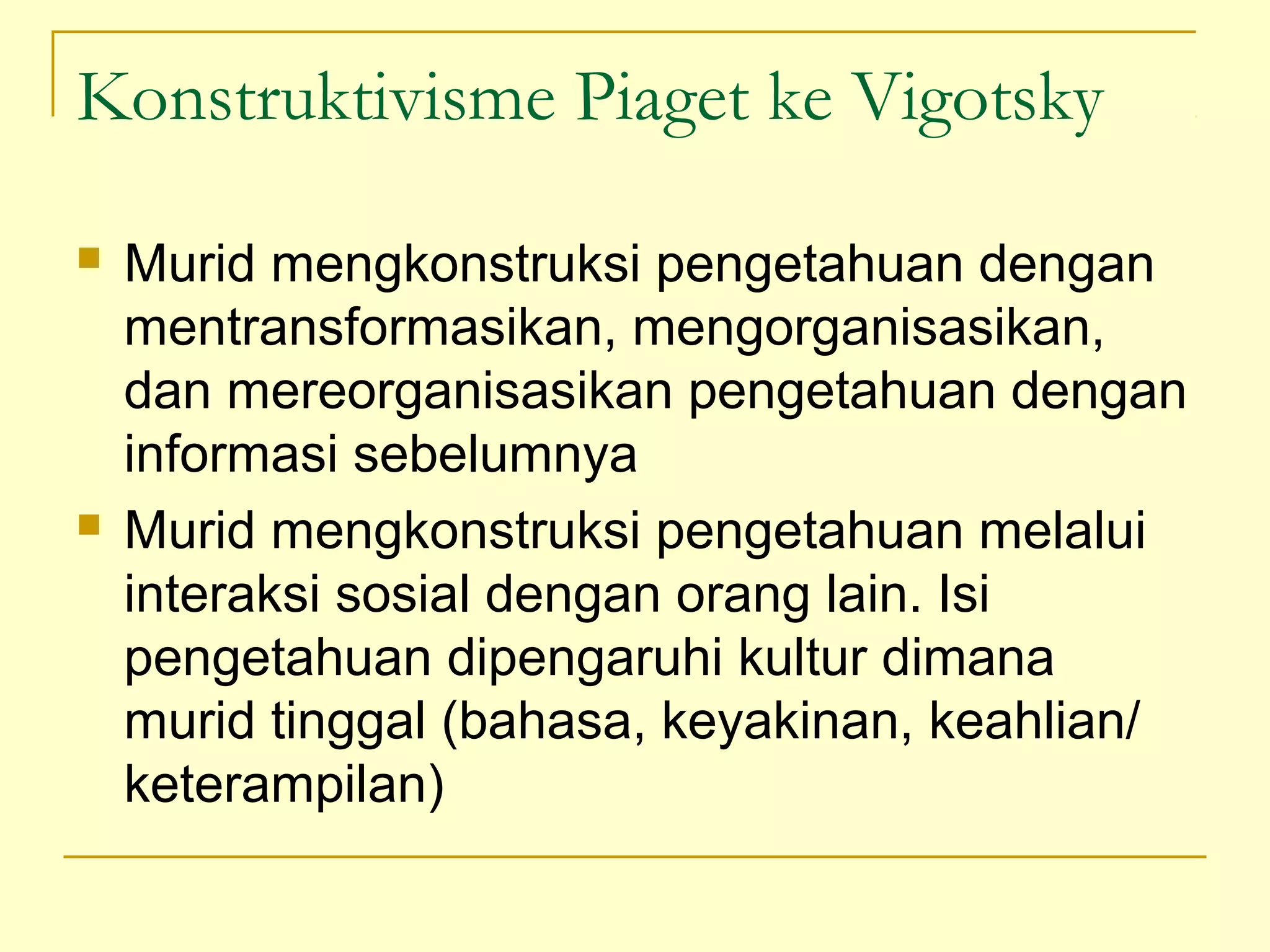 Konstruktivisme Piaget ke Vigotsky
 Murid mengkonstruksi pengetahuan dengan
mentransformasikan, mengorganisasikan,
dan mereorganisasikan pengetahuan dengan
informasi sebelumnya
 Murid mengkonstruksi pengetahuan melalui
interaksi sosial dengan orang lain. Isi
pengetahuan dipengaruhi kultur dimana
murid tinggal (bahasa, keyakinan, keahlian/
keterampilan)
 
