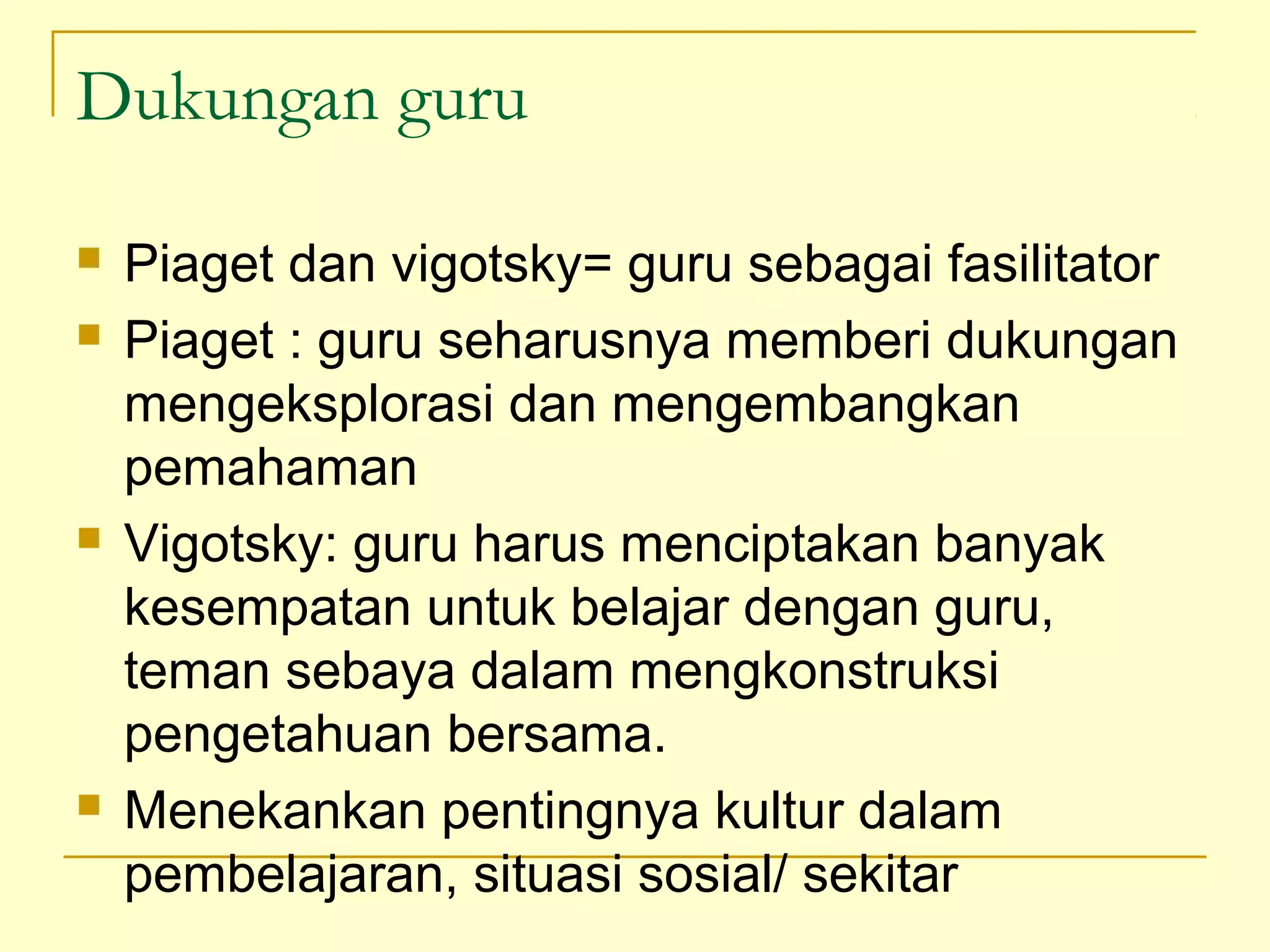 Dukungan guru
 Piaget dan vigotsky= guru sebagai fasilitator
 Piaget : guru seharusnya memberi dukungan
mengeksplorasi dan mengembangkan
pemahaman
 Vigotsky: guru harus menciptakan banyak
kesempatan untuk belajar dengan guru,
teman sebaya dalam mengkonstruksi
pengetahuan bersama.
 Menekankan pentingnya kultur dalam
pembelajaran, situasi sosial/ sekitar
 