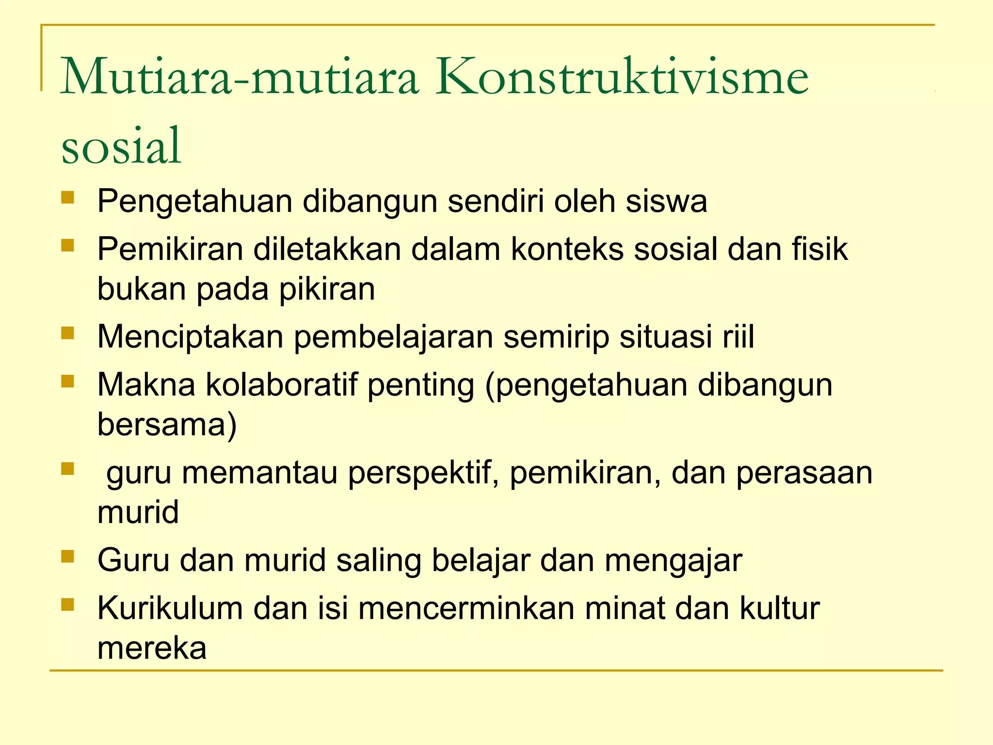 Mutiara-mutiara Konstruktivisme
sosial
 Pengetahuan dibangun sendiri oleh siswa
 Pemikiran diletakkan dalam konteks sosial dan fisik
bukan pada pikiran
 Menciptakan pembelajaran semirip situasi riil
 Makna kolaboratif penting (pengetahuan dibangun
bersama)
 guru memantau perspektif, pemikiran, dan perasaan
murid
 Guru dan murid saling belajar dan mengajar
 Kurikulum dan isi mencerminkan minat dan kultur
mereka
 