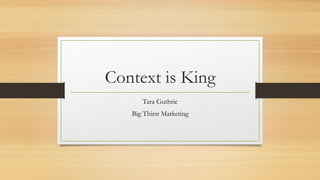 Context is King
Tara Guthrie
Big Thirst Marketing
 