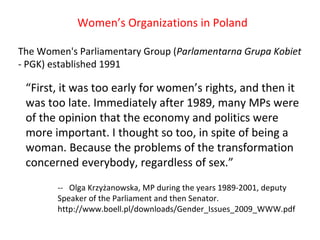 Women’s Organizations in Poland The Women's Parliamentary Group ( Parlamentarna Grupa Kobiet  - PGK) established 1991 “ First, it was too early for women’s rights, and then it was too late. Immediately after 1989, many MPs were of the opinion that the economy and politics were more important. I thought so too, in spite of being a woman. Because the problems of the transformation concerned everybody, regardless of sex.” --  Olga Krzyżanowska, MP during the years 1989-2001, deputy  Speaker of the Parliament and then Senator.  http://www.boell.pl/downloads/Gender_Issues_2009_WWW.pdf 