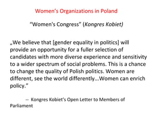 “ Women's Congress” ( Kongres Kobiet) Women’s Organizations in Poland „ We believe that [gender equality in politics] will provide an opportunity for a fuller selection of candidates with more diverse experience and sensitivity to a wider spectrum of social problems. This is a chance to change the quality of Polish politics. Women are different, see the world differently...Women can enrich policy.”  --  Kongres Kobiet’s Open Letter to Members of Parliament 