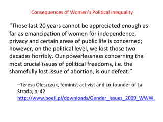 Consequences of  W omen’s  P olitical  I nequality “ Those last 20 years cannot be appreciated enough as far as emancipation of women for independence, privacy and certain areas of public life is concerned; however, on the political level, we lost those two decades horribly. Our powerlessness concerning the most crucial issues of political freedoms, i.e. the shamefully lost issue of abortion, is our defeat . ”  – Teresa Oleszczuk, feminist activist and co-founder of La Strada , p . 42  http://www.boell.pl/downloads/Gender_Issues_2009_WWW.pdf 