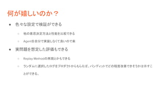何が嬉しいのか？
● 色々な設定で検証ができる
○ 他の意思決定方法と性能を比較できる
○ Agentを自分で実装しなくて良いので楽
● 実問題を想定した評価もできる
○ Replay Methodの再現とかもできる
○ ランダムに選択したログをプロダクトからもらえば、バンディットでどの程度改善できそうかは示すこ
とができる。
 
