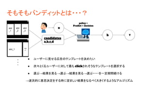 そもそもバンディットとは・・・？
x
candidates
a,b,c,d
b Y
policy =
Predict + decision
slot
_1
slot
_2
slot
_3
slot_1
slot
_2
● ユーザーに見せる広告のテンプレートを決めたい
● 次々とくるユーザーに対して最も clickされそうなテンプレートを選択する
● 選ぶ→結果を見る→選ぶ→結果を見る→選ぶ・・・・を一定期間続ける
→逐次的に意思決定をする時に望ましい結果をなるべく大きくするようなアルゴリズム
 