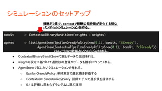 シミュレーションのセットアップ
報酬が２値で、contextで報酬の期待値が変化する様な
バンディットシミュレーションを作る。
シミュレーションで評価したいアルゴリズムを決める。
● ContextualBinaryBandit$newで腕とデータの生成を行う。
● weightの設定に基づいて選択肢の登録やデータも勝手に作ってくれる。
● Agent$newで試したいシミュレーションを作れる。
○ EpsilonGreedyPolicy：単純集計で選択肢を評価する
○ ContextualEpsilonGreedyPolicy：回帰モデルで選択肢を評価する
○ 0.1は評価に関わらずランダムに選ぶ確率
 