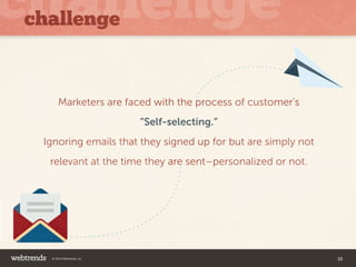 challenge 
Marketers are faced with the process of customer’s 
“Self-selecting.” 
Ignoring emails that they signed up for but are simply not 
relevant at the time they are sent–personalized or not. 
© 2014 Webtrends, Inc. 10 
 