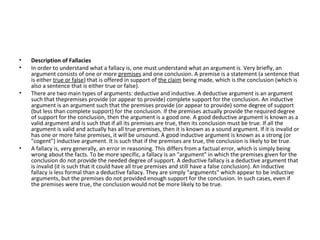 Description of Fallacies In order to understand what a fallacy is, one must understand what an argument is. Very briefly, an argument consists of one or more  premises  and one conclusion. A premise is a statement (a sentence that is either  true or false ) that is offered in support of  the claim  being made, which is the conclusion (which is also a sentence that is either true or false). There are two main types of arguments: deductive and inductive. A deductive argument is an argument such that thepremises provide (or appear to provide) complete support for the conclusion. An inductive argument is an argument such that the premises provide (or appear to provide) some degree of support (but less than complete support) for the conclusion. If the premises actually provide the required degree of support for the conclusion, then the argument is a good one. A good deductive argument is known as a valid argument and is such that if all its premises are true, then its conclusion must be true. If all the argument is valid and actually has all true premises, then it is known as a sound argument. If it is invalid or has one or more false premises, it will be unsound. A good inductive argument is known as a strong (or "cogent") inductive argument. It is such that if the premises are true, the conclusion is likely to be true. A fallacy is, very generally, an error in reasoning. This differs from a factual error, which is simply being wrong about the facts. To be more specific, a fallacy is an "argument" in which the premises given for the conclusion do not provide the needed degree of support. A deductive fallacy is a deductive argument that is invalid (it is such that it could have all true premises and still have a false conclusion). An inductive fallacy is less formal than a deductive fallacy. They are simply "arguments" which appear to be inductive arguments, but the premises do not provided enough support for the conclusion. In such cases, even if the premises were true, the conclusion would not be more likely to be true. 
