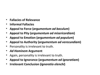 Fallacies of Relevance Informal Fallacies Appeal to Force ( argumentum ad baculum ) Appeal to Pity ( argumentum ad misericordiam ) Appeal to Emotion ( argumentum ad populum ) Appeal to Authority ( argumentum ad verecundiam ) Personality is irrelevant to truth. Ad Hominem  Argument Again, personality is irrelevant to truth. Appeal to Ignorance ( argumentum ad ignoratiam ) Irrelevant Conclusion ( ignoratio elenchi ) 