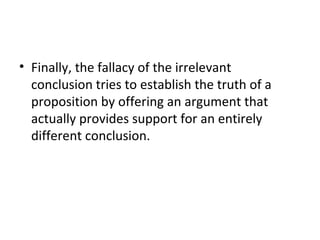 Finally, the fallacy of the irrelevant conclusion tries to establish the truth of a proposition by offering an argument that actually provides support for an entirely different conclusion. 