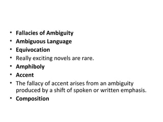 Fallacies of Ambiguity Ambiguous Language Equivocation Really exciting novels are rare. Amphiboly Accent The fallacy of accent arises from an ambiguity produced by a shift of spoken or written emphasis.  Composition 