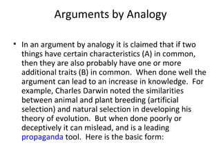 Arguments by Analogy In an argument by analogy it is claimed that if two things have certain characteristics (A) in common, then they are also probably have one or more additional traits (B) in common.  When done well the argument can lead to an increase in knowledge.  For example, Charles Darwin noted the similarities between animal and plant breeding (artificial selection) and natural selection in developing his theory of evolution.  But when done poorly or deceptively it can mislead, and is a leading  propaganda  tool.  Here is the basic form: 