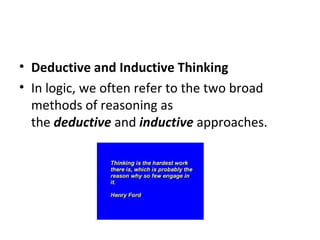 Deductive and Inductive Thinking In logic, we often refer to the two broad methods of reasoning as the  deductive  and  inductive  approaches. 
