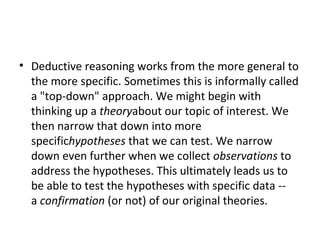 Deductive reasoning works from the more general to the more specific. Sometimes this is informally called a "top-down" approach. We might begin with thinking up a  theory about our topic of interest. We then narrow that down into more specific hypotheses  that we can test. We narrow down even further when we collect  observations  to address the hypotheses. This ultimately leads us to be able to test the hypotheses with specific data -- a  confirmation  (or not) of our original theories. 