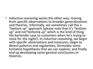 Inductive reasoning works the other way, moving from specific observations to broader generalizations and theories. Informally, we sometimes call this a "bottom up" approach (please note that it's "bottom up" and  not "bottom s  up" which is the kind of thing the bartender says to customers when he's trying to close for the night!). In inductive reasoning, we begin with specific observations and measures, begin to detect patterns and regularities, formulate some tentative hypotheses that we can explore, and finally end up developing some general conclusions or theories. 