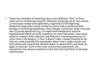 These two methods of reasoning have a very different "feel" to them when you're conducting research. Inductive reasoning, by its very nature, is more open-ended and exploratory, especially at the beginning. Deductive reasoning is more narrow in nature and is concerned with testing or confirming hypotheses. Even though a particular study may look like it's purely deductive (e.g., an experiment designed to test the hypothesized effects of some treatment on some outcome), most social research involves both inductive and deductive reasoning processes at some time in the project. In fact, it doesn't take a rocket scientist to see that we could assemble the two graphs above into a single circular one that continually cycles from theories down to observations and back up again to theories. Even in the most constrained experiment, the researchers may observe patterns in the data that lead them to develop new theories. 