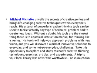   Michael  Michalko  unveils the secrets of creative genius and brings life-changing creative techniques within everyone's reach.  His arsenal of powerful creative thinking tools can be used to tackle virtually any type of technical problem and to create new ideas.  Without a doubt, his tools are the closest thing there is to a tactical instruction manual for thinking like a genius.  His tools will help you approach problems with new vision, and you will discover a world of innovative solutions to everyday, and some not-so-everyday, challenges.  Take this opportunity to explore and study Michael's creative thinking techniques, exercises, articles, and experiments.  A trip to your local library was never this worthwhile... or so much fun. 