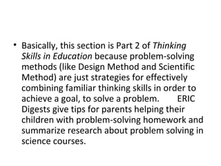 Basically, this section is Part 2 of  Thinking Skills in Education  because problem-solving methods (like Design Method and Scientific Method) are just strategies for effectively combining familiar thinking skills in order to achieve a goal, to solve a problem.        ERIC Digests give tips for parents helping their children with problem-solving homework and summarize research about problem solving in science courses.  