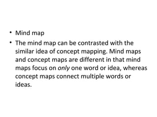 Mind map The mind map can be contrasted with the similar idea of concept mapping. Mind maps and concept maps are different in that mind maps focus on  only  one word or idea, whereas concept maps connect multiple words or ideas. 