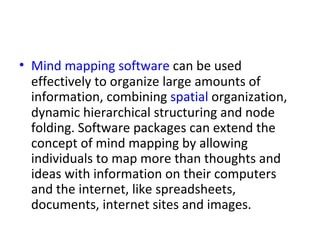 Mind mapping software  can be used effectively to organize large amounts of information, combining  spatial  organization, dynamic hierarchical structuring and node folding. Software packages can extend the concept of mind mapping by allowing individuals to map more than thoughts and ideas with information on their computers and the internet, like spreadsheets, documents, internet sites and images. 