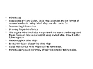 Mind Maps Popularized by Tony Buzan, Mind Maps abandon the list format of conventional note taking. Mind Maps are also useful for: Summarizing information. Drawing Simple Mind Maps The original Mind Tools site was planned and researched using Mind Maps. To make notes on a subject using a Mind Map, draw it in the following way: Improving your Mind Maps Excess words just clutter the Mind Map. It also makes your Mind Map easier to remember.  Mind Mapping is an extremely effective method of taking notes.  