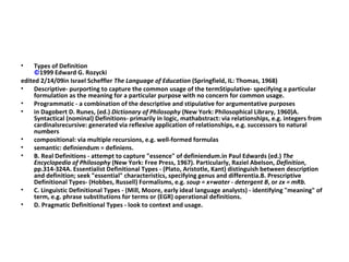 Types of Definition  ©1999 Edward G. Rozycki edited 2/14/09in Israel Scheffler  The Language of Education  (Springfield, IL: Thomas, 1968) Descriptive- purporting to capture the common usage of the termStipulative- specifying a particular formulation as the meaning for a particular purpose with no concern for common usage. Programmatic - a combination of the descriptive and stipulative for argumentative purposes in Dagobert D. Runes, (ed.)  Dictionary of Philosophy  (New York: Philosophical Library, 1960)A. Syntactical (nominal) Definitions- primarily in logic, mathabstract: via relationships, e.g. integers from cardinalsrecursive: generated via reflexive application of relationships, e.g. successors to natural numbers compositional: via multiple recursions, e.g. well-formed formulas semantic: definiendum = definiens. B. Real Definitions - attempt to capture "essence" of definiendum.in Paul Edwards (ed.)  The Encyclopedia of Philosophy  (New York: Free Press, 1967). Particularly, Raziel Abelson,  Definition , pp.314-324A. Essentialist Definitional Types - (Plato, Aristotle, Kant) distinguish between description and definition; seek "essential" characteristics, specifying genus and differentia.B. Prescriptive Definitional Types- (Hobbes, Russell) Formalisms, e.g.  soup = x+water - detergent B , or  zx = mRb. C. Linguistic Definitional Types - (Mill, Moore, early ideal language analysts) - identifying "meaning" of term, e.g. phrase substitutions for terms or (EGR) operational definitions. D. Pragmatic Definitional Types - look to context and usage. 