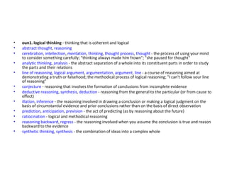 oun1.   logical thinking  - thinking that is coherent and logical abstract thought ,  reasoning cerebration ,  intellection ,  mentation ,  thinking ,  thought process ,  thought  - the process of using your mind to consider something carefully; "thinking always made him frown"; "she paused for thought" analytic thinking ,  analysis  - the abstract separation of a whole into its constituent parts in order to study the parts and their relations line of reasoning ,  logical argument ,  argumentation ,  argument ,  line  - a course of reasoning aimed at demonstrating a truth or falsehood; the methodical process of logical reasoning; "I can't follow your line of reasoning" conjecture  - reasoning that involves the formation of conclusions from incomplete evidence deductive reasoning ,  synthesis ,  deduction  - reasoning from the general to the particular (or from cause to effect) illation ,  inference  - the reasoning involved in drawing a conclusion or making a logical judgment on the basis of circumstantial evidence and prior conclusions rather than on the basis of direct observation prediction ,  anticipation ,  prevision  - the act of predicting (as by reasoning about the future) ratiocination  - logical and methodical reasoning reasoning backward ,  regress  - the reasoning involved when you assume the conclusion is true and reason backward to the evidence synthetic thinking ,  synthesis  - the combination of ideas into a complex whole 