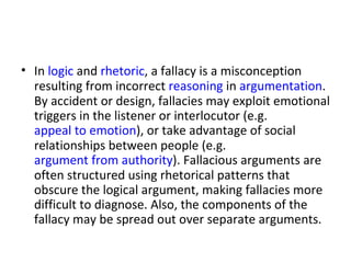 In  logic  and  rhetoric , a fallacy is a misconception resulting from incorrect  reasoning  in  argumentation . By accident or design, fallacies may exploit emotional triggers in the listener or interlocutor (e.g.  appeal to emotion ), or take advantage of social relationships between people (e.g.  argument from authority ). Fallacious arguments are often structured using rhetorical patterns that obscure the logical argument, making fallacies more difficult to diagnose. Also, the components of the fallacy may be spread out over separate arguments.  