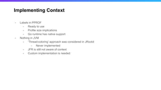 Implementing Context
- Labels in PPROF
- Ready to use
- Profile size implications
- Go runtime has native support
- Nothing in JVM
- ‘Thread-coloring’ approach was considered in JRockit
- Never implemented
- JFR is still not aware of context
- Custom implementation is needed
 