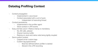 Datadog Profiling Context
- Context propagation
- Implemented in Java tracer
- Context associated with a unit of work
- Independent of executing thread
- Context persistence
- Implemented in the profiler agent
- Store context in JFR events
- Easy and fast Java<->Native interop is mandatory
- No JNI calls, please!
- Shared memory buffer
- Relying on Java and native side being tightly coupled
- Semi-custom context
- Capped at ten custom tags
- Custom tag types/names
- Must be defined before profiler is started
- Stored in the JFR recording
 