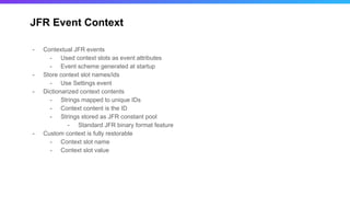 JFR Event Context
- Contextual JFR events
- Used context slots as event attributes
- Event scheme generated at startup
- Store context slot names/ids
- Use Settings event
- Dictionarized context contents
- Strings mapped to unique IDs
- Context content is the ID
- Strings stored as JFR constant pool
- Standard JFR binary format feature
- Custom context is fully restorable
- Context slot name
- Context slot value
 