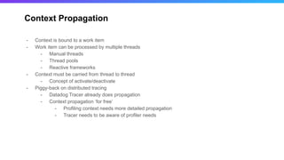 Context Propagation
- Context is bound to a work item
- Work item can be processed by multiple threads
- Manual threads
- Thread pools
- Reactive frameworks
- Context must be carried from thread to thread
- Concept of activate/deactivate
- Piggy-back on distributed tracing
- Datadog Tracer already does propagation
- Context propagation ‘for free’
- Profiling context needs more detailed propagation
- Tracer needs to be aware of profiler needs
 