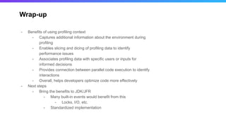 Wrap-up
- Benefits of using profiling context
- Captures additional information about the environment during
profiling
- Enables slicing and dicing of profiling data to identify
performance issues
- Associates profiling data with specific users or inputs for
informed decisions
- Provides connection between parallel code execution to identify
interactions
- Overall, helps developers optimize code more effectively
- Next steps
- Bring the benefits to JDK/JFR
- Many built-in events would benefit from this
- Locks, I/O, etc.
- Standardized implementation
 
