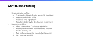 Continuous Profiling
- Single execution profiling
- Traditional profilers - JProfiler, VisualVM, YourKit etc.
- Used in development phase
- Overhead not a big concern
- Results restricted by the development environment
- Continuous profiling
- Cloud deployments, Continuous delivery etc.
- Profiling in development environment not sufficient
- Profiler is ‘always on’
- Past performance can be inspected and analyzed
- Very overhead sensitive
 