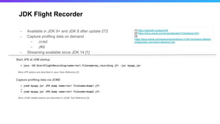 JDK Flight Recorder
- Available in JDK 9+ and JDK 8 after update 272
- Capture profiling data on demand
- Jcmd
- JMX
- Streaming available since JDK 14 [1]
[1] https://openjdk.org/jeps/349
[2] https://docs.oracle.com/en/java/javase/11/tools/java.html
[3]
https://docs.oracle.com/javacomponents/jmc-5-5/jfr-command-referenc
e/diagnostic-command-reference.htm
> jcmd myapp.jar JFR.dump name=rec1 filename=dump1.jfr
…
> jcmd myapp.jar JFR.dump name=rec1 filename=dump2.jfr
Start JFR at JVM startup
> java -XX:StartFlightRecording=name=rec1,filename=my_recording.jfr -jar myapp.jar
More JFR options are described in Java Tools Reference [2]
Capture profiling data via JCMD
More JCMD related options are described in JCMD Tool Reference [3]
 
