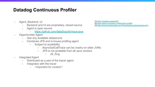 Datadog Continuous Profiler
[1] https://openjdk.org/jeps/349
[2] https://github.com/async-profiler/async-profiler
[3] https://www.brendangregg.com/FlameGraphs/cpuflamegraphs.html
- Agent, Backend, UI
- Backend and UI are proprietary, closed source
- Agent is open source
- https://github.com/dataDog/dd-trace-java
- Opportunistic Agent
- Use any available datasource
- Combines JFR and in-house profiling agent
- Subject to availability
- AsyncGetCallTrace can be crashy on older JVMs
- JFR is not available from all Java vendors
- J9, Zing
- Integrated Agent
- Distributed as a part of the tracer agent
- Integrates with the tracer
- ! Important for context !
 