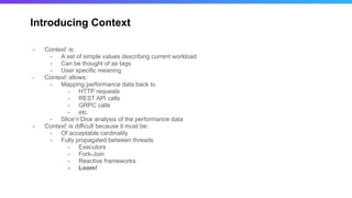 Introducing Context
- ‘Context’ is:
- A set of simple values describing current workload
- Can be thought of as tags
- User specific meaning
- ‘Context’ allows:
- Mapping performance data back to
- HTTP requests
- REST API calls
- GRPC calls
- etc.
- Slice’n’Dice analysis of the performance data
- ‘Context’ is difficult because it must be:
- Of acceptable cardinality
- Fully propagated between threads
- Executors
- Fork-Join
- Reactive frameworks
- Loom!
 