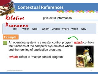 Contextual References Contextual References that  which  who  whom  whose  where  when why An operating system is a master control program  which  controls the functions of the computer system as a whole  and the running of application programs.  ‘ which ’ refers to ‘master control program’ give extra information  Relative Pronouns Example 