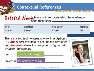 Contextual References Contextual References PowerPoint by Aj. Sorada Wattana There are two technologies at work in a clipboard PC:  one  allows raw data to get into the computer and  the other  allows the computer to figure out what that data mean.  Deleted Noun to leave out the nouns which have already  been mentioned.  one another the other others some these those all one :    _____________________________ the other: _____________________________ one technology the other technology 