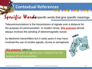 Contextual References Contextual References PowerPoint by Aj. Sorada Wattana The transmission of signals over a distance for the purpose of communication Telecommunications is the transmission of signals over a distance for the purpose of communication. In modern times,  this process   almost  always involves the sending of electromagnetic waves  by electronic transmitters but in early years it may have  involved the use of smoke signals, drums or semaphore.  ‘ this process ’  refers to  Specific Words use specific words that give specific meanings.  